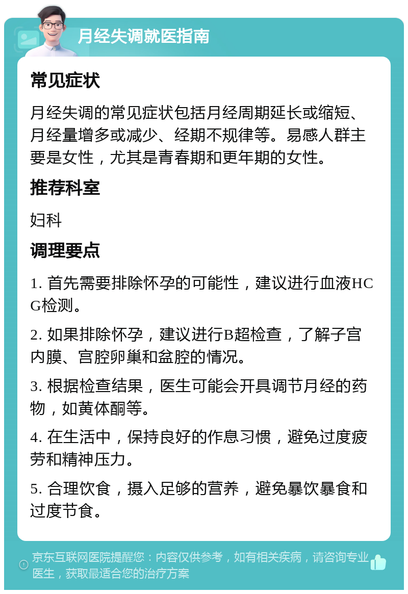 月经失调就医指南 常见症状 月经失调的常见症状包括月经周期延长或缩短、月经量增多或减少、经期不规律等。易感人群主要是女性，尤其是青春期和更年期的女性。 推荐科室 妇科 调理要点 1. 首先需要排除怀孕的可能性，建议进行血液HCG检测。 2. 如果排除怀孕，建议进行B超检查，了解子宫内膜、宫腔卵巢和盆腔的情况。 3. 根据检查结果，医生可能会开具调节月经的药物，如黄体酮等。 4. 在生活中，保持良好的作息习惯，避免过度疲劳和精神压力。 5. 合理饮食，摄入足够的营养，避免暴饮暴食和过度节食。