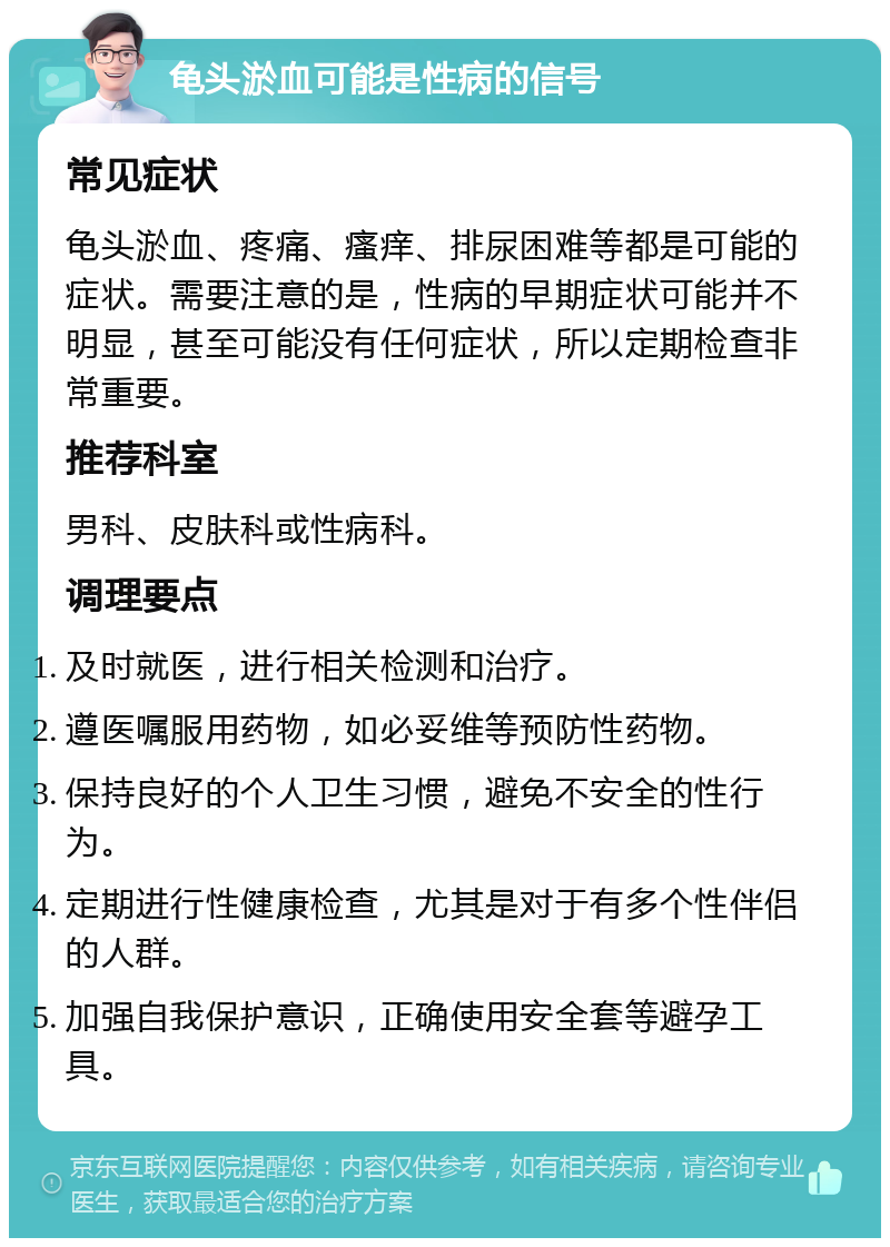 龟头淤血可能是性病的信号 常见症状 龟头淤血、疼痛、瘙痒、排尿困难等都是可能的症状。需要注意的是，性病的早期症状可能并不明显，甚至可能没有任何症状，所以定期检查非常重要。 推荐科室 男科、皮肤科或性病科。 调理要点 及时就医，进行相关检测和治疗。 遵医嘱服用药物，如必妥维等预防性药物。 保持良好的个人卫生习惯，避免不安全的性行为。 定期进行性健康检查，尤其是对于有多个性伴侣的人群。 加强自我保护意识，正确使用安全套等避孕工具。