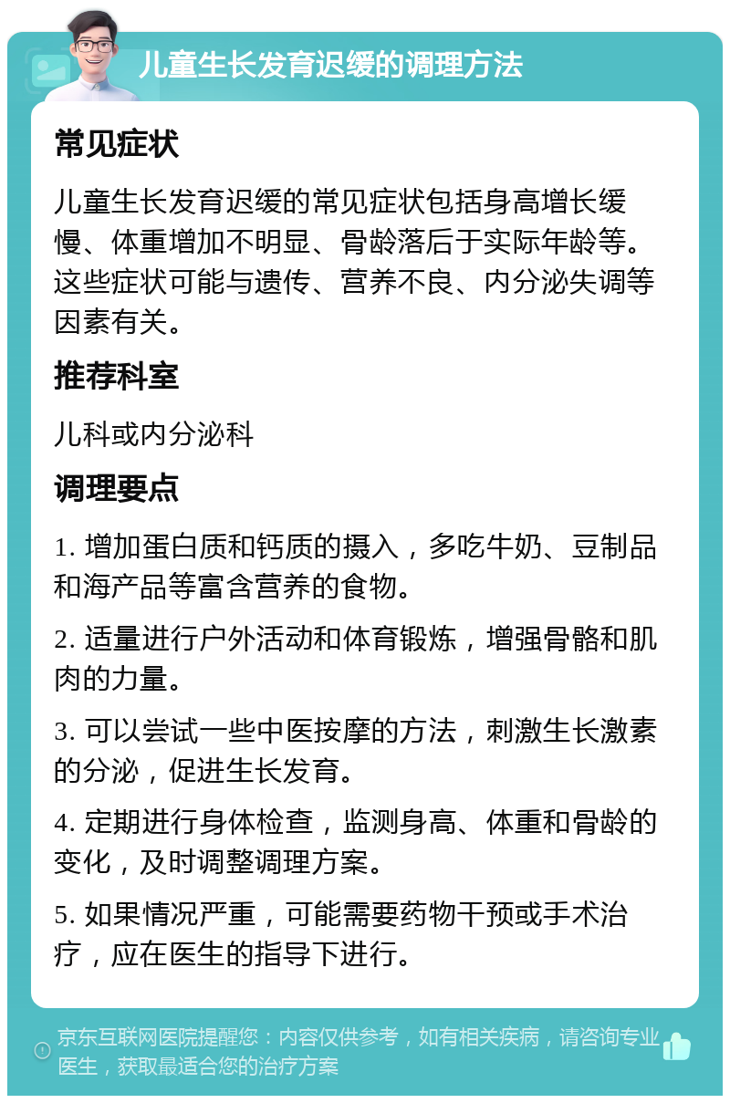 儿童生长发育迟缓的调理方法 常见症状 儿童生长发育迟缓的常见症状包括身高增长缓慢、体重增加不明显、骨龄落后于实际年龄等。这些症状可能与遗传、营养不良、内分泌失调等因素有关。 推荐科室 儿科或内分泌科 调理要点 1. 增加蛋白质和钙质的摄入，多吃牛奶、豆制品和海产品等富含营养的食物。 2. 适量进行户外活动和体育锻炼，增强骨骼和肌肉的力量。 3. 可以尝试一些中医按摩的方法，刺激生长激素的分泌，促进生长发育。 4. 定期进行身体检查，监测身高、体重和骨龄的变化，及时调整调理方案。 5. 如果情况严重，可能需要药物干预或手术治疗，应在医生的指导下进行。