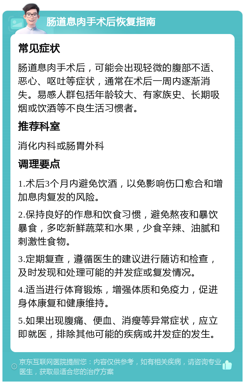 肠道息肉手术后恢复指南 常见症状 肠道息肉手术后，可能会出现轻微的腹部不适、恶心、呕吐等症状，通常在术后一周内逐渐消失。易感人群包括年龄较大、有家族史、长期吸烟或饮酒等不良生活习惯者。 推荐科室 消化内科或肠胃外科 调理要点 1.术后3个月内避免饮酒，以免影响伤口愈合和增加息肉复发的风险。 2.保持良好的作息和饮食习惯，避免熬夜和暴饮暴食，多吃新鲜蔬菜和水果，少食辛辣、油腻和刺激性食物。 3.定期复查，遵循医生的建议进行随访和检查，及时发现和处理可能的并发症或复发情况。 4.适当进行体育锻炼，增强体质和免疫力，促进身体康复和健康维持。 5.如果出现腹痛、便血、消瘦等异常症状，应立即就医，排除其他可能的疾病或并发症的发生。