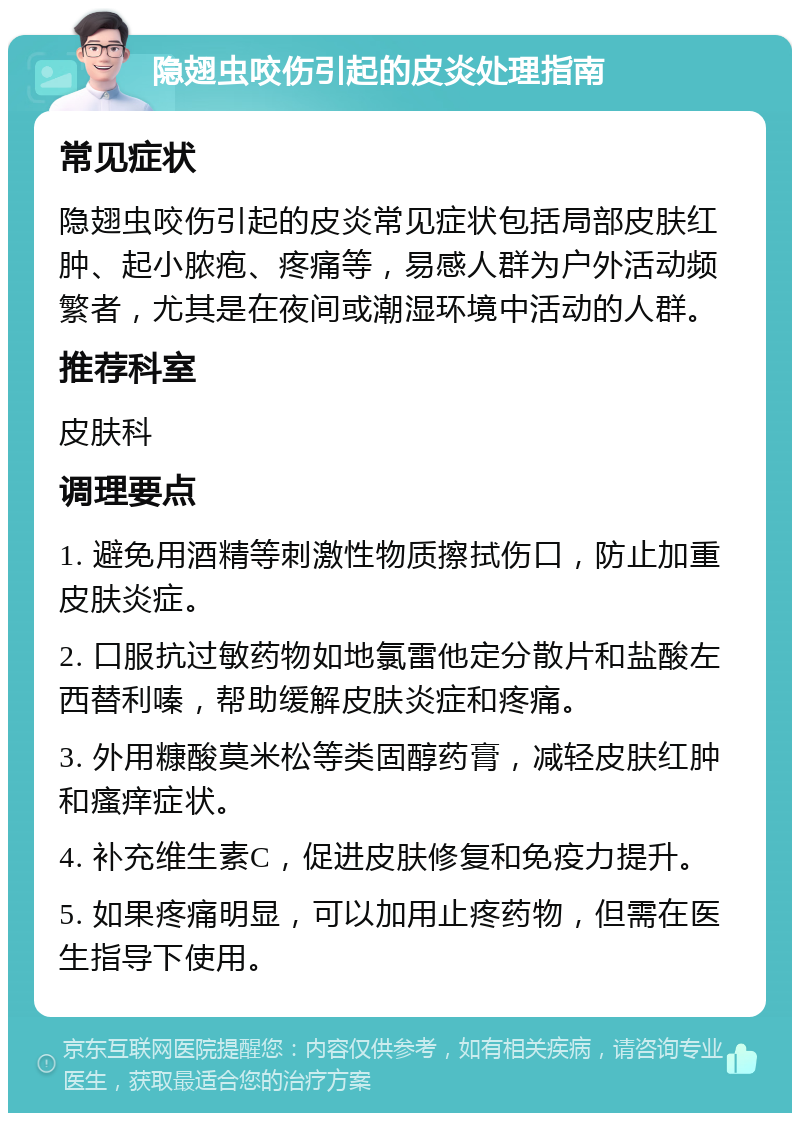 隐翅虫咬伤引起的皮炎处理指南 常见症状 隐翅虫咬伤引起的皮炎常见症状包括局部皮肤红肿、起小脓疱、疼痛等，易感人群为户外活动频繁者，尤其是在夜间或潮湿环境中活动的人群。 推荐科室 皮肤科 调理要点 1. 避免用酒精等刺激性物质擦拭伤口，防止加重皮肤炎症。 2. 口服抗过敏药物如地氯雷他定分散片和盐酸左西替利嗪，帮助缓解皮肤炎症和疼痛。 3. 外用糠酸莫米松等类固醇药膏，减轻皮肤红肿和瘙痒症状。 4. 补充维生素C，促进皮肤修复和免疫力提升。 5. 如果疼痛明显，可以加用止疼药物，但需在医生指导下使用。