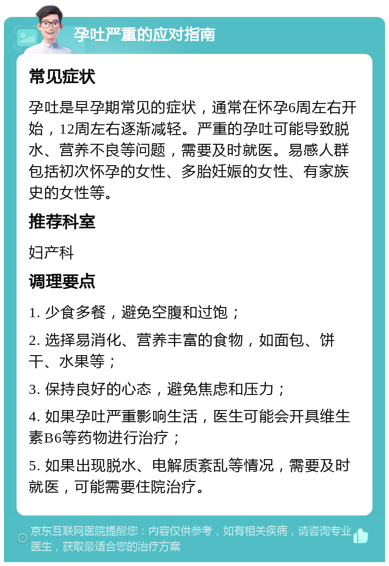 孕吐严重的应对指南 常见症状 孕吐是早孕期常见的症状，通常在怀孕6周左右开始，12周左右逐渐减轻。严重的孕吐可能导致脱水、营养不良等问题，需要及时就医。易感人群包括初次怀孕的女性、多胎妊娠的女性、有家族史的女性等。 推荐科室 妇产科 调理要点 1. 少食多餐，避免空腹和过饱； 2. 选择易消化、营养丰富的食物，如面包、饼干、水果等； 3. 保持良好的心态，避免焦虑和压力； 4. 如果孕吐严重影响生活，医生可能会开具维生素B6等药物进行治疗； 5. 如果出现脱水、电解质紊乱等情况，需要及时就医，可能需要住院治疗。