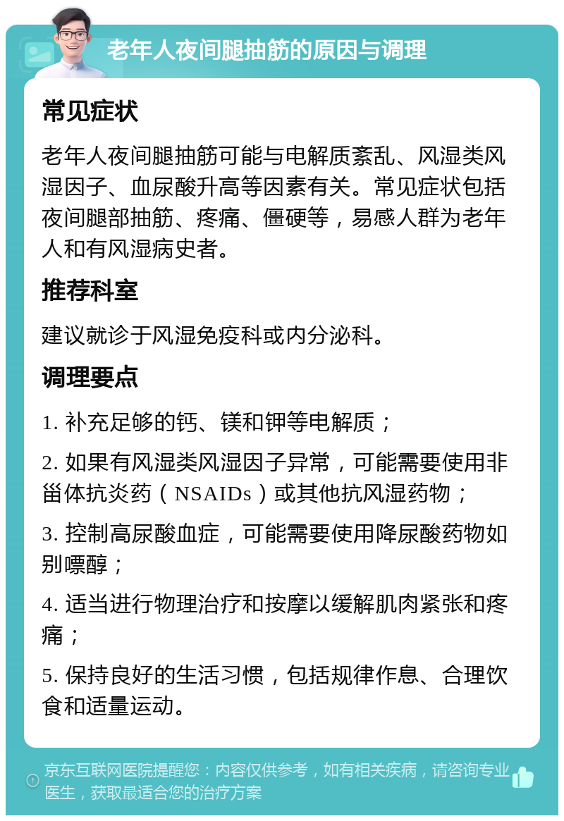 老年人夜间腿抽筋的原因与调理 常见症状 老年人夜间腿抽筋可能与电解质紊乱、风湿类风湿因子、血尿酸升高等因素有关。常见症状包括夜间腿部抽筋、疼痛、僵硬等，易感人群为老年人和有风湿病史者。 推荐科室 建议就诊于风湿免疫科或内分泌科。 调理要点 1. 补充足够的钙、镁和钾等电解质； 2. 如果有风湿类风湿因子异常，可能需要使用非甾体抗炎药（NSAIDs）或其他抗风湿药物； 3. 控制高尿酸血症，可能需要使用降尿酸药物如别嘌醇； 4. 适当进行物理治疗和按摩以缓解肌肉紧张和疼痛； 5. 保持良好的生活习惯，包括规律作息、合理饮食和适量运动。