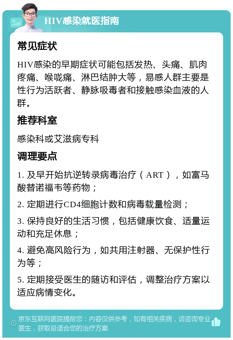 HIV感染就医指南 常见症状 HIV感染的早期症状可能包括发热、头痛、肌肉疼痛、喉咙痛、淋巴结肿大等，易感人群主要是性行为活跃者、静脉吸毒者和接触感染血液的人群。 推荐科室 感染科或艾滋病专科 调理要点 1. 及早开始抗逆转录病毒治疗（ART），如富马酸替诺福韦等药物； 2. 定期进行CD4细胞计数和病毒载量检测； 3. 保持良好的生活习惯，包括健康饮食、适量运动和充足休息； 4. 避免高风险行为，如共用注射器、无保护性行为等； 5. 定期接受医生的随访和评估，调整治疗方案以适应病情变化。