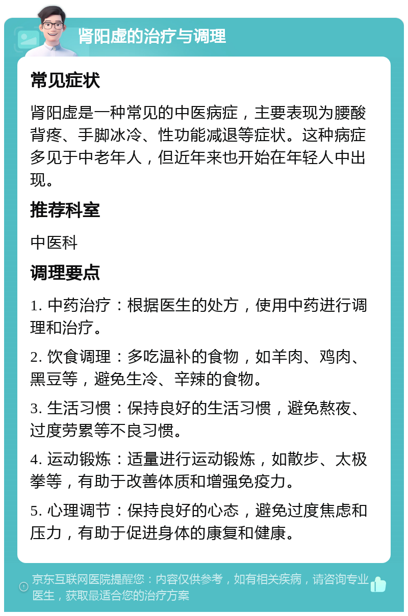 肾阳虚的治疗与调理 常见症状 肾阳虚是一种常见的中医病症，主要表现为腰酸背疼、手脚冰冷、性功能减退等症状。这种病症多见于中老年人，但近年来也开始在年轻人中出现。 推荐科室 中医科 调理要点 1. 中药治疗：根据医生的处方，使用中药进行调理和治疗。 2. 饮食调理：多吃温补的食物，如羊肉、鸡肉、黑豆等，避免生冷、辛辣的食物。 3. 生活习惯：保持良好的生活习惯，避免熬夜、过度劳累等不良习惯。 4. 运动锻炼：适量进行运动锻炼，如散步、太极拳等，有助于改善体质和增强免疫力。 5. 心理调节：保持良好的心态，避免过度焦虑和压力，有助于促进身体的康复和健康。