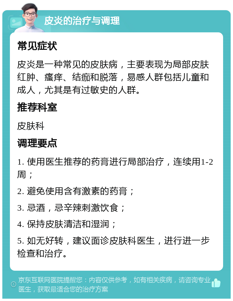 皮炎的治疗与调理 常见症状 皮炎是一种常见的皮肤病，主要表现为局部皮肤红肿、瘙痒、结痂和脱落，易感人群包括儿童和成人，尤其是有过敏史的人群。 推荐科室 皮肤科 调理要点 1. 使用医生推荐的药膏进行局部治疗，连续用1-2周； 2. 避免使用含有激素的药膏； 3. 忌酒，忌辛辣刺激饮食； 4. 保持皮肤清洁和湿润； 5. 如无好转，建议面诊皮肤科医生，进行进一步检查和治疗。