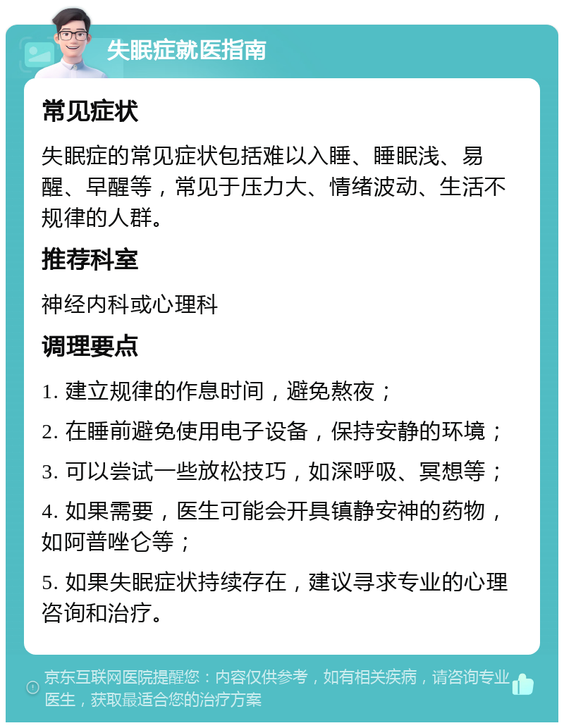 失眠症就医指南 常见症状 失眠症的常见症状包括难以入睡、睡眠浅、易醒、早醒等，常见于压力大、情绪波动、生活不规律的人群。 推荐科室 神经内科或心理科 调理要点 1. 建立规律的作息时间，避免熬夜； 2. 在睡前避免使用电子设备，保持安静的环境； 3. 可以尝试一些放松技巧，如深呼吸、冥想等； 4. 如果需要，医生可能会开具镇静安神的药物，如阿普唑仑等； 5. 如果失眠症状持续存在，建议寻求专业的心理咨询和治疗。