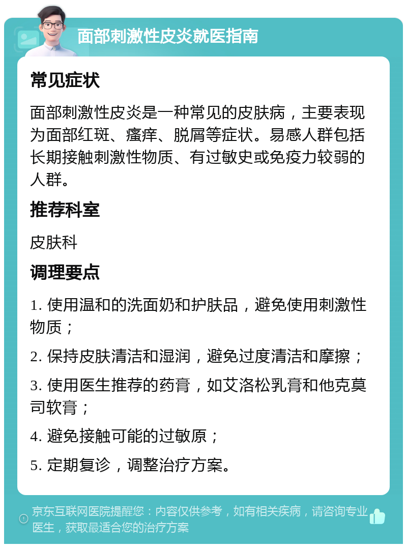 面部刺激性皮炎就医指南 常见症状 面部刺激性皮炎是一种常见的皮肤病，主要表现为面部红斑、瘙痒、脱屑等症状。易感人群包括长期接触刺激性物质、有过敏史或免疫力较弱的人群。 推荐科室 皮肤科 调理要点 1. 使用温和的洗面奶和护肤品，避免使用刺激性物质； 2. 保持皮肤清洁和湿润，避免过度清洁和摩擦； 3. 使用医生推荐的药膏，如艾洛松乳膏和他克莫司软膏； 4. 避免接触可能的过敏原； 5. 定期复诊，调整治疗方案。