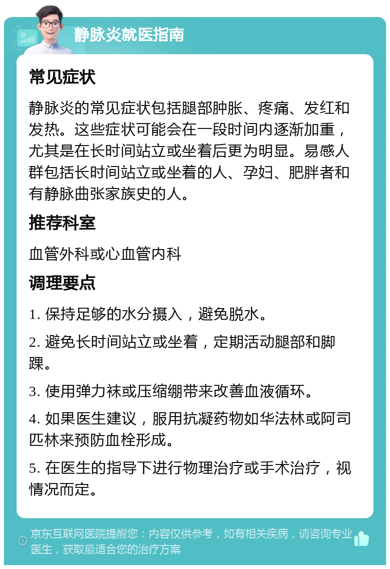 静脉炎就医指南 常见症状 静脉炎的常见症状包括腿部肿胀、疼痛、发红和发热。这些症状可能会在一段时间内逐渐加重，尤其是在长时间站立或坐着后更为明显。易感人群包括长时间站立或坐着的人、孕妇、肥胖者和有静脉曲张家族史的人。 推荐科室 血管外科或心血管内科 调理要点 1. 保持足够的水分摄入，避免脱水。 2. 避免长时间站立或坐着，定期活动腿部和脚踝。 3. 使用弹力袜或压缩绷带来改善血液循环。 4. 如果医生建议，服用抗凝药物如华法林或阿司匹林来预防血栓形成。 5. 在医生的指导下进行物理治疗或手术治疗，视情况而定。