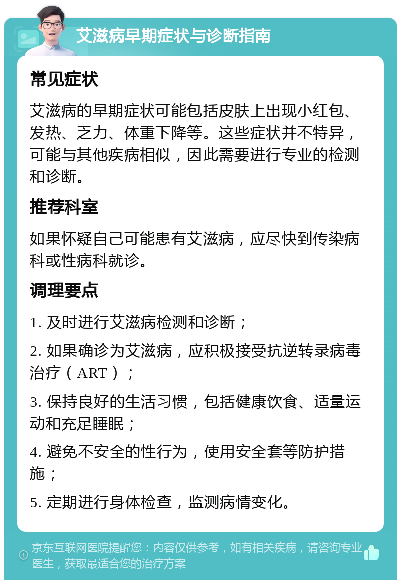 艾滋病早期症状与诊断指南 常见症状 艾滋病的早期症状可能包括皮肤上出现小红包、发热、乏力、体重下降等。这些症状并不特异，可能与其他疾病相似，因此需要进行专业的检测和诊断。 推荐科室 如果怀疑自己可能患有艾滋病，应尽快到传染病科或性病科就诊。 调理要点 1. 及时进行艾滋病检测和诊断； 2. 如果确诊为艾滋病，应积极接受抗逆转录病毒治疗（ART）； 3. 保持良好的生活习惯，包括健康饮食、适量运动和充足睡眠； 4. 避免不安全的性行为，使用安全套等防护措施； 5. 定期进行身体检查，监测病情变化。