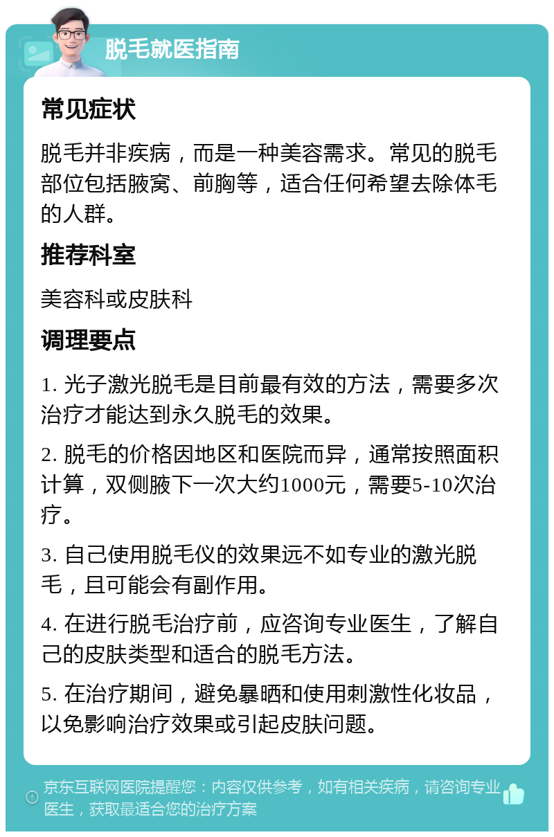 脱毛就医指南 常见症状 脱毛并非疾病，而是一种美容需求。常见的脱毛部位包括腋窝、前胸等，适合任何希望去除体毛的人群。 推荐科室 美容科或皮肤科 调理要点 1. 光子激光脱毛是目前最有效的方法，需要多次治疗才能达到永久脱毛的效果。 2. 脱毛的价格因地区和医院而异，通常按照面积计算，双侧腋下一次大约1000元，需要5-10次治疗。 3. 自己使用脱毛仪的效果远不如专业的激光脱毛，且可能会有副作用。 4. 在进行脱毛治疗前，应咨询专业医生，了解自己的皮肤类型和适合的脱毛方法。 5. 在治疗期间，避免暴晒和使用刺激性化妆品，以免影响治疗效果或引起皮肤问题。