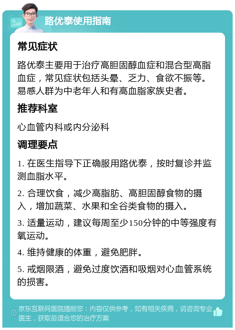 路优泰使用指南 常见症状 路优泰主要用于治疗高胆固醇血症和混合型高脂血症，常见症状包括头晕、乏力、食欲不振等。易感人群为中老年人和有高血脂家族史者。 推荐科室 心血管内科或内分泌科 调理要点 1. 在医生指导下正确服用路优泰，按时复诊并监测血脂水平。 2. 合理饮食，减少高脂肪、高胆固醇食物的摄入，增加蔬菜、水果和全谷类食物的摄入。 3. 适量运动，建议每周至少150分钟的中等强度有氧运动。 4. 维持健康的体重，避免肥胖。 5. 戒烟限酒，避免过度饮酒和吸烟对心血管系统的损害。