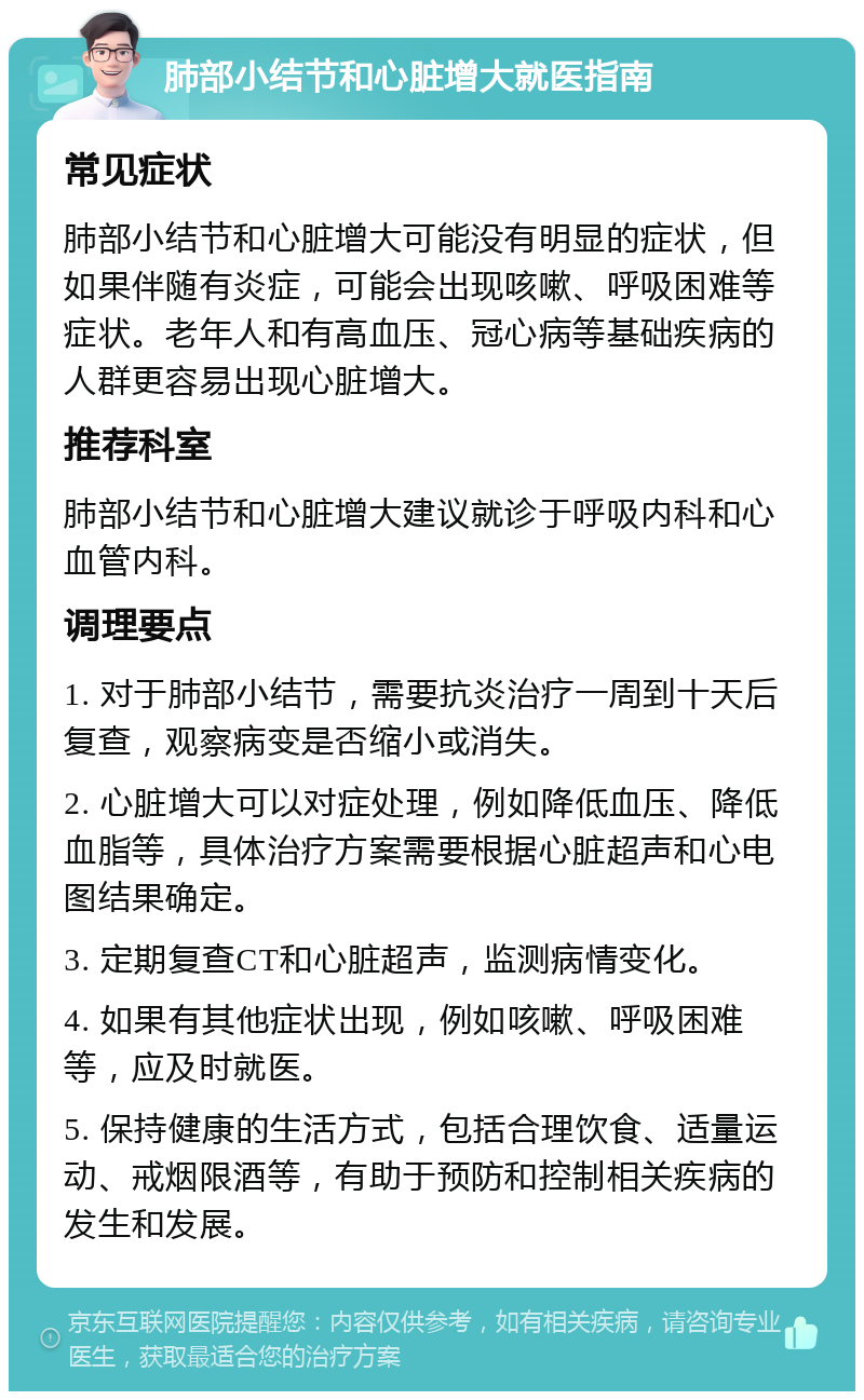 肺部小结节和心脏增大就医指南 常见症状 肺部小结节和心脏增大可能没有明显的症状，但如果伴随有炎症，可能会出现咳嗽、呼吸困难等症状。老年人和有高血压、冠心病等基础疾病的人群更容易出现心脏增大。 推荐科室 肺部小结节和心脏增大建议就诊于呼吸内科和心血管内科。 调理要点 1. 对于肺部小结节，需要抗炎治疗一周到十天后复查，观察病变是否缩小或消失。 2. 心脏增大可以对症处理，例如降低血压、降低血脂等，具体治疗方案需要根据心脏超声和心电图结果确定。 3. 定期复查CT和心脏超声，监测病情变化。 4. 如果有其他症状出现，例如咳嗽、呼吸困难等，应及时就医。 5. 保持健康的生活方式，包括合理饮食、适量运动、戒烟限酒等，有助于预防和控制相关疾病的发生和发展。