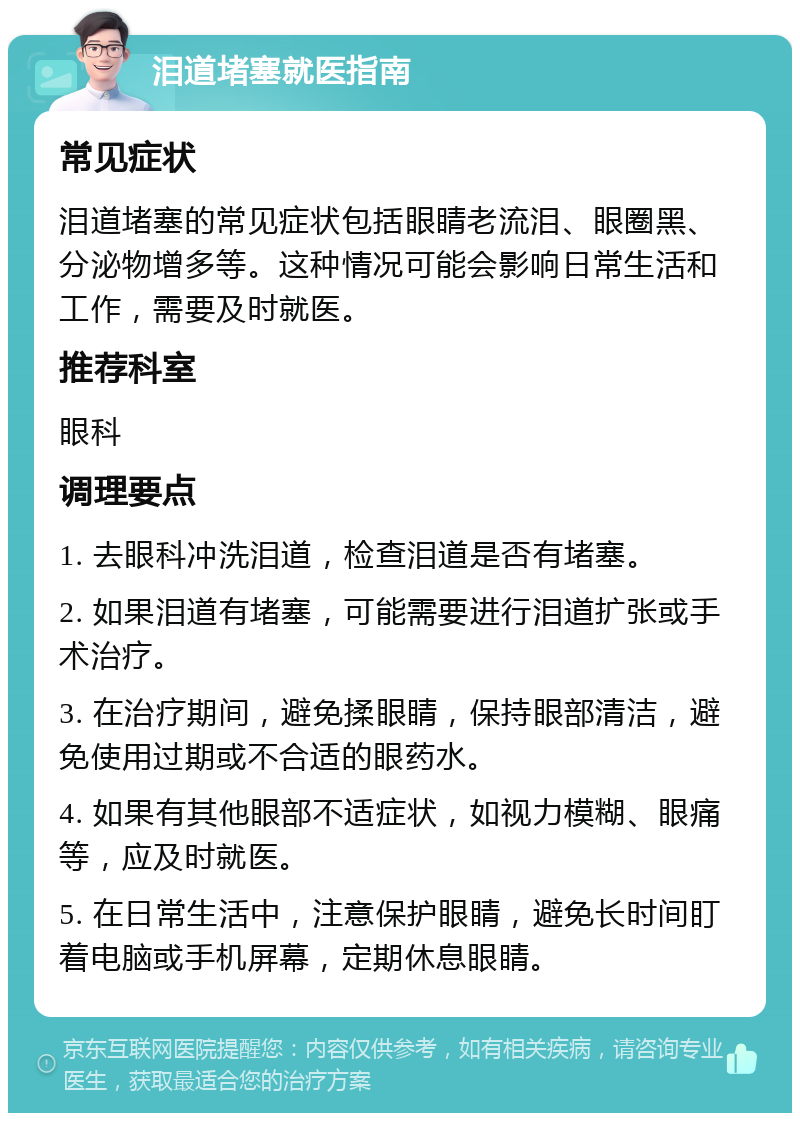 泪道堵塞就医指南 常见症状 泪道堵塞的常见症状包括眼睛老流泪、眼圈黑、分泌物增多等。这种情况可能会影响日常生活和工作，需要及时就医。 推荐科室 眼科 调理要点 1. 去眼科冲洗泪道，检查泪道是否有堵塞。 2. 如果泪道有堵塞，可能需要进行泪道扩张或手术治疗。 3. 在治疗期间，避免揉眼睛，保持眼部清洁，避免使用过期或不合适的眼药水。 4. 如果有其他眼部不适症状，如视力模糊、眼痛等，应及时就医。 5. 在日常生活中，注意保护眼睛，避免长时间盯着电脑或手机屏幕，定期休息眼睛。