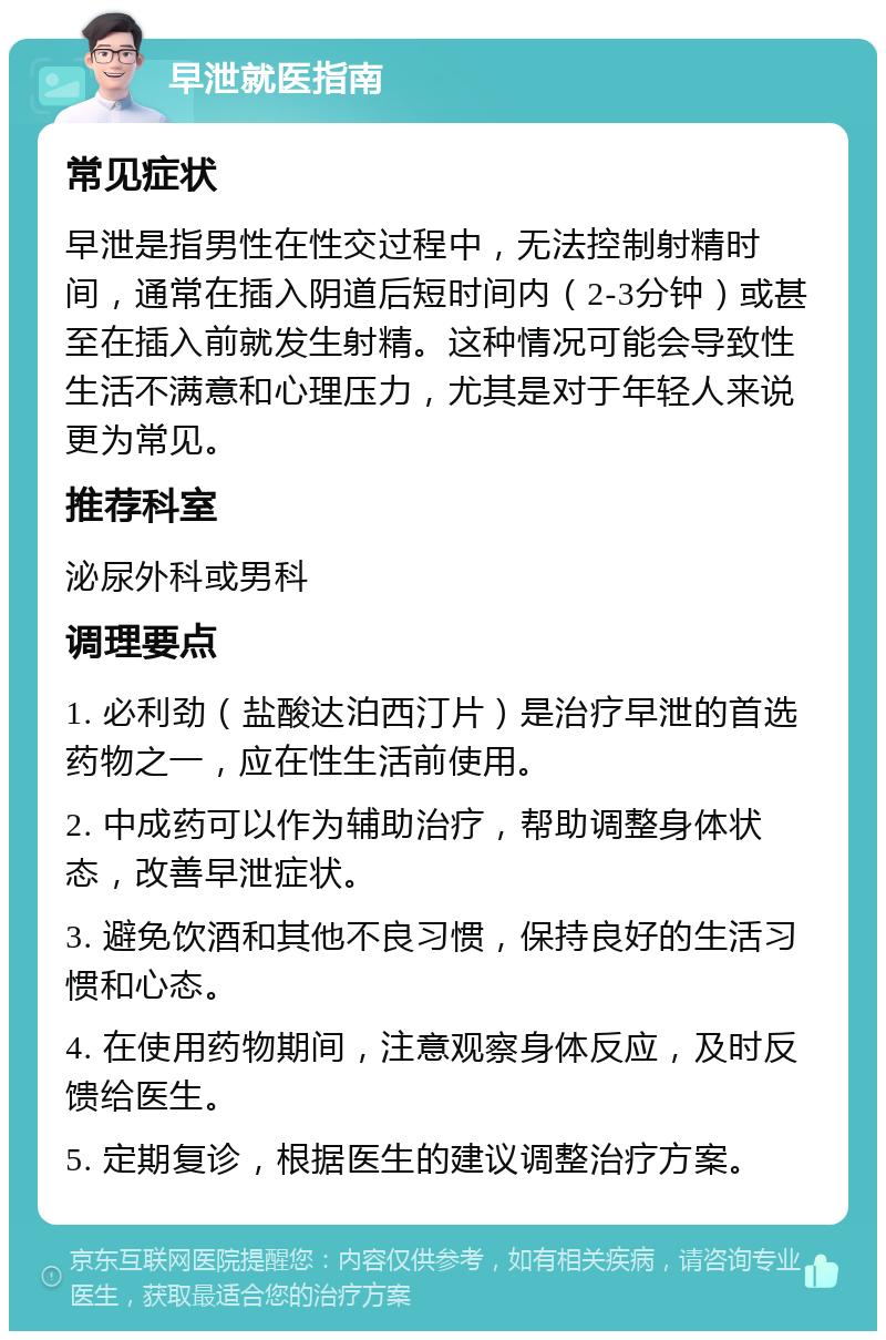 早泄就医指南 常见症状 早泄是指男性在性交过程中，无法控制射精时间，通常在插入阴道后短时间内（2-3分钟）或甚至在插入前就发生射精。这种情况可能会导致性生活不满意和心理压力，尤其是对于年轻人来说更为常见。 推荐科室 泌尿外科或男科 调理要点 1. 必利劲（盐酸达泊西汀片）是治疗早泄的首选药物之一，应在性生活前使用。 2. 中成药可以作为辅助治疗，帮助调整身体状态，改善早泄症状。 3. 避免饮酒和其他不良习惯，保持良好的生活习惯和心态。 4. 在使用药物期间，注意观察身体反应，及时反馈给医生。 5. 定期复诊，根据医生的建议调整治疗方案。