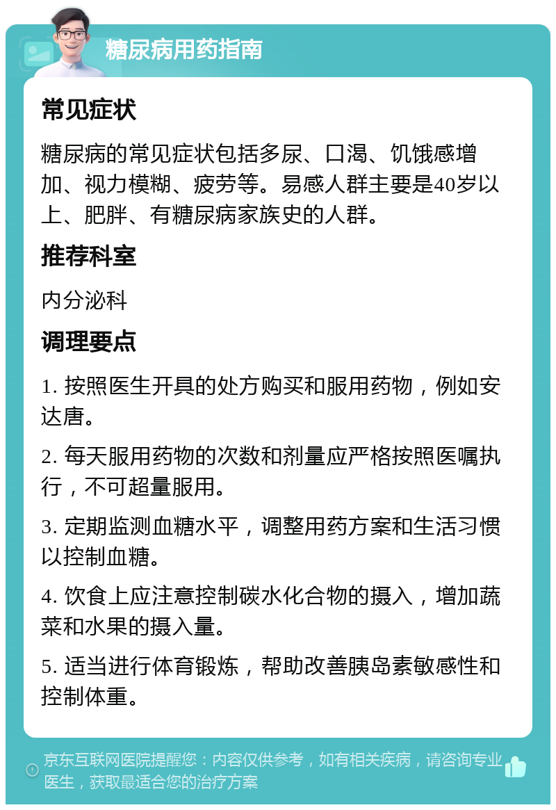 糖尿病用药指南 常见症状 糖尿病的常见症状包括多尿、口渴、饥饿感增加、视力模糊、疲劳等。易感人群主要是40岁以上、肥胖、有糖尿病家族史的人群。 推荐科室 内分泌科 调理要点 1. 按照医生开具的处方购买和服用药物，例如安达唐。 2. 每天服用药物的次数和剂量应严格按照医嘱执行，不可超量服用。 3. 定期监测血糖水平，调整用药方案和生活习惯以控制血糖。 4. 饮食上应注意控制碳水化合物的摄入，增加蔬菜和水果的摄入量。 5. 适当进行体育锻炼，帮助改善胰岛素敏感性和控制体重。