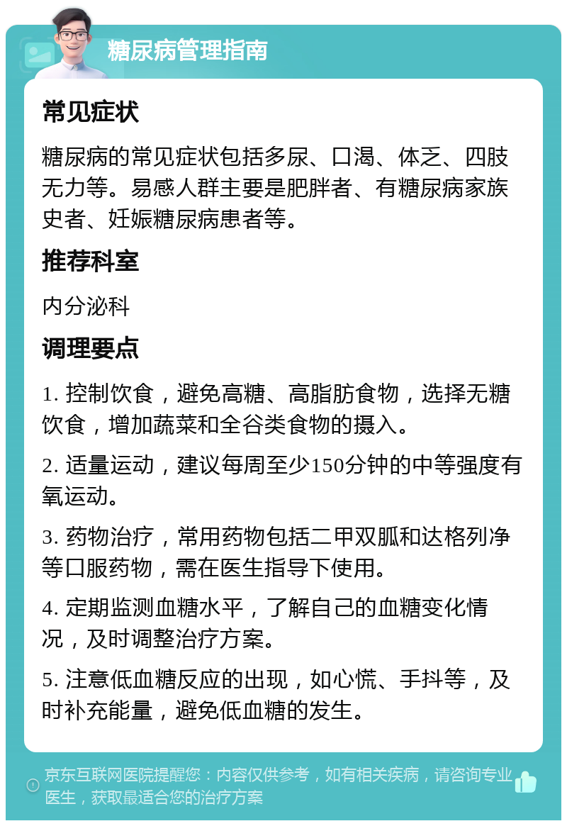 糖尿病管理指南 常见症状 糖尿病的常见症状包括多尿、口渴、体乏、四肢无力等。易感人群主要是肥胖者、有糖尿病家族史者、妊娠糖尿病患者等。 推荐科室 内分泌科 调理要点 1. 控制饮食，避免高糖、高脂肪食物，选择无糖饮食，增加蔬菜和全谷类食物的摄入。 2. 适量运动，建议每周至少150分钟的中等强度有氧运动。 3. 药物治疗，常用药物包括二甲双胍和达格列净等口服药物，需在医生指导下使用。 4. 定期监测血糖水平，了解自己的血糖变化情况，及时调整治疗方案。 5. 注意低血糖反应的出现，如心慌、手抖等，及时补充能量，避免低血糖的发生。