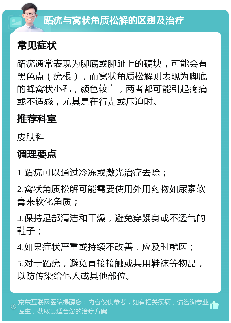 跖疣与窝状角质松解的区别及治疗 常见症状 跖疣通常表现为脚底或脚趾上的硬块，可能会有黑色点（疣根），而窝状角质松解则表现为脚底的蜂窝状小孔，颜色较白，两者都可能引起疼痛或不适感，尤其是在行走或压迫时。 推荐科室 皮肤科 调理要点 1.跖疣可以通过冷冻或激光治疗去除； 2.窝状角质松解可能需要使用外用药物如尿素软膏来软化角质； 3.保持足部清洁和干燥，避免穿紧身或不透气的鞋子； 4.如果症状严重或持续不改善，应及时就医； 5.对于跖疣，避免直接接触或共用鞋袜等物品，以防传染给他人或其他部位。