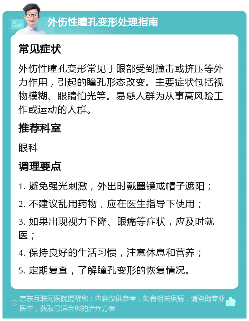 外伤性瞳孔变形处理指南 常见症状 外伤性瞳孔变形常见于眼部受到撞击或挤压等外力作用，引起的瞳孔形态改变。主要症状包括视物模糊、眼睛怕光等。易感人群为从事高风险工作或运动的人群。 推荐科室 眼科 调理要点 1. 避免强光刺激，外出时戴墨镜或帽子遮阳； 2. 不建议乱用药物，应在医生指导下使用； 3. 如果出现视力下降、眼痛等症状，应及时就医； 4. 保持良好的生活习惯，注意休息和营养； 5. 定期复查，了解瞳孔变形的恢复情况。