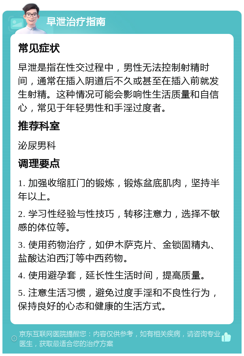 早泄治疗指南 常见症状 早泄是指在性交过程中，男性无法控制射精时间，通常在插入阴道后不久或甚至在插入前就发生射精。这种情况可能会影响性生活质量和自信心，常见于年轻男性和手淫过度者。 推荐科室 泌尿男科 调理要点 1. 加强收缩肛门的锻炼，锻炼盆底肌肉，坚持半年以上。 2. 学习性经验与性技巧，转移注意力，选择不敏感的体位等。 3. 使用药物治疗，如伊木萨克片、金锁固精丸、盐酸达泊西汀等中西药物。 4. 使用避孕套，延长性生活时间，提高质量。 5. 注意生活习惯，避免过度手淫和不良性行为，保持良好的心态和健康的生活方式。