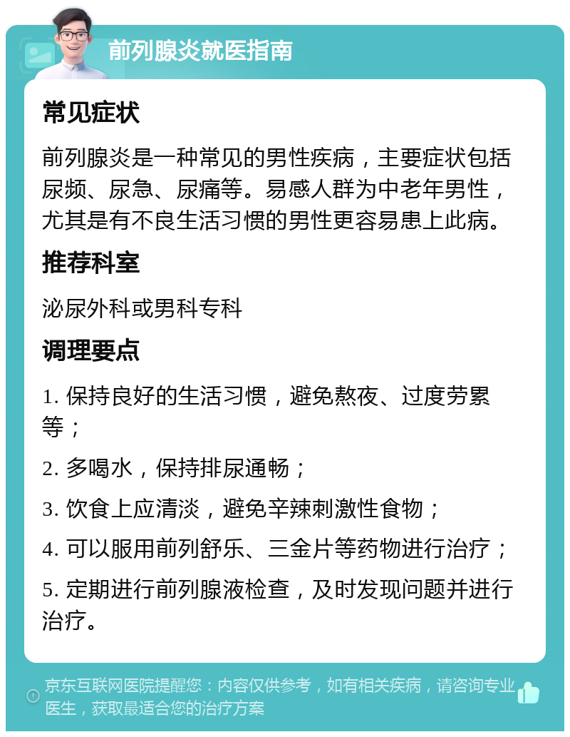 前列腺炎就医指南 常见症状 前列腺炎是一种常见的男性疾病，主要症状包括尿频、尿急、尿痛等。易感人群为中老年男性，尤其是有不良生活习惯的男性更容易患上此病。 推荐科室 泌尿外科或男科专科 调理要点 1. 保持良好的生活习惯，避免熬夜、过度劳累等； 2. 多喝水，保持排尿通畅； 3. 饮食上应清淡，避免辛辣刺激性食物； 4. 可以服用前列舒乐、三金片等药物进行治疗； 5. 定期进行前列腺液检查，及时发现问题并进行治疗。