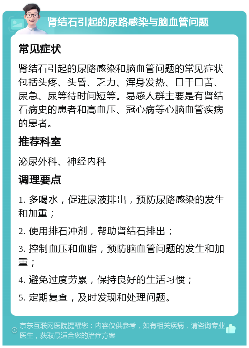 肾结石引起的尿路感染与脑血管问题 常见症状 肾结石引起的尿路感染和脑血管问题的常见症状包括头疼、头昏、乏力、浑身发热、口干口苦、尿急、尿等待时间短等。易感人群主要是有肾结石病史的患者和高血压、冠心病等心脑血管疾病的患者。 推荐科室 泌尿外科、神经内科 调理要点 1. 多喝水，促进尿液排出，预防尿路感染的发生和加重； 2. 使用排石冲剂，帮助肾结石排出； 3. 控制血压和血脂，预防脑血管问题的发生和加重； 4. 避免过度劳累，保持良好的生活习惯； 5. 定期复查，及时发现和处理问题。