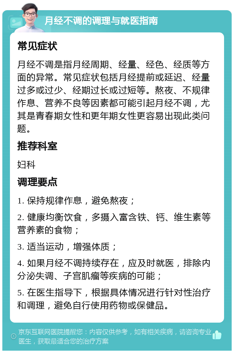 月经不调的调理与就医指南 常见症状 月经不调是指月经周期、经量、经色、经质等方面的异常。常见症状包括月经提前或延迟、经量过多或过少、经期过长或过短等。熬夜、不规律作息、营养不良等因素都可能引起月经不调，尤其是青春期女性和更年期女性更容易出现此类问题。 推荐科室 妇科 调理要点 1. 保持规律作息，避免熬夜； 2. 健康均衡饮食，多摄入富含铁、钙、维生素等营养素的食物； 3. 适当运动，增强体质； 4. 如果月经不调持续存在，应及时就医，排除内分泌失调、子宫肌瘤等疾病的可能； 5. 在医生指导下，根据具体情况进行针对性治疗和调理，避免自行使用药物或保健品。