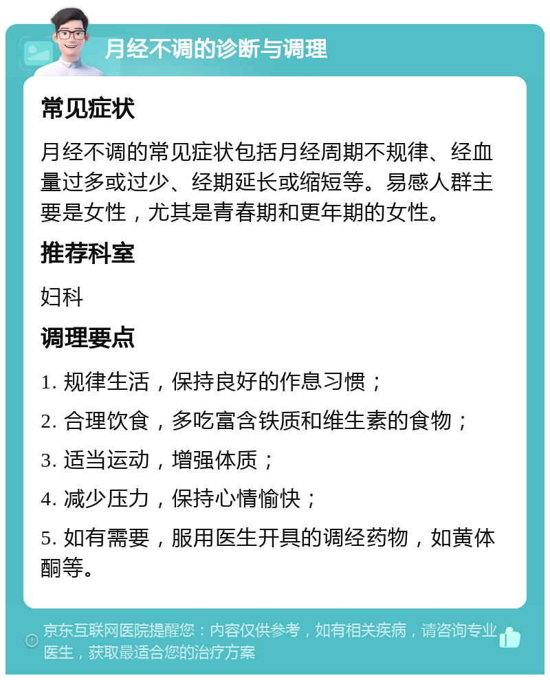 月经不调的诊断与调理 常见症状 月经不调的常见症状包括月经周期不规律、经血量过多或过少、经期延长或缩短等。易感人群主要是女性，尤其是青春期和更年期的女性。 推荐科室 妇科 调理要点 1. 规律生活，保持良好的作息习惯； 2. 合理饮食，多吃富含铁质和维生素的食物； 3. 适当运动，增强体质； 4. 减少压力，保持心情愉快； 5. 如有需要，服用医生开具的调经药物，如黄体酮等。