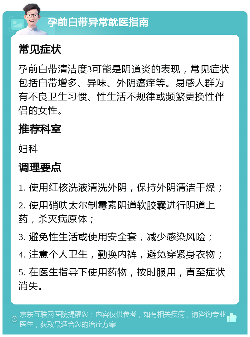 孕前白带异常就医指南 常见症状 孕前白带清洁度3可能是阴道炎的表现，常见症状包括白带增多、异味、外阴瘙痒等。易感人群为有不良卫生习惯、性生活不规律或频繁更换性伴侣的女性。 推荐科室 妇科 调理要点 1. 使用红核洗液清洗外阴，保持外阴清洁干燥； 2. 使用硝呋太尔制霉素阴道软胶囊进行阴道上药，杀灭病原体； 3. 避免性生活或使用安全套，减少感染风险； 4. 注意个人卫生，勤换内裤，避免穿紧身衣物； 5. 在医生指导下使用药物，按时服用，直至症状消失。