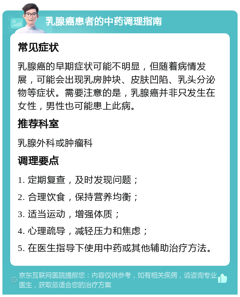 乳腺癌患者的中药调理指南 常见症状 乳腺癌的早期症状可能不明显，但随着病情发展，可能会出现乳房肿块、皮肤凹陷、乳头分泌物等症状。需要注意的是，乳腺癌并非只发生在女性，男性也可能患上此病。 推荐科室 乳腺外科或肿瘤科 调理要点 1. 定期复查，及时发现问题； 2. 合理饮食，保持营养均衡； 3. 适当运动，增强体质； 4. 心理疏导，减轻压力和焦虑； 5. 在医生指导下使用中药或其他辅助治疗方法。