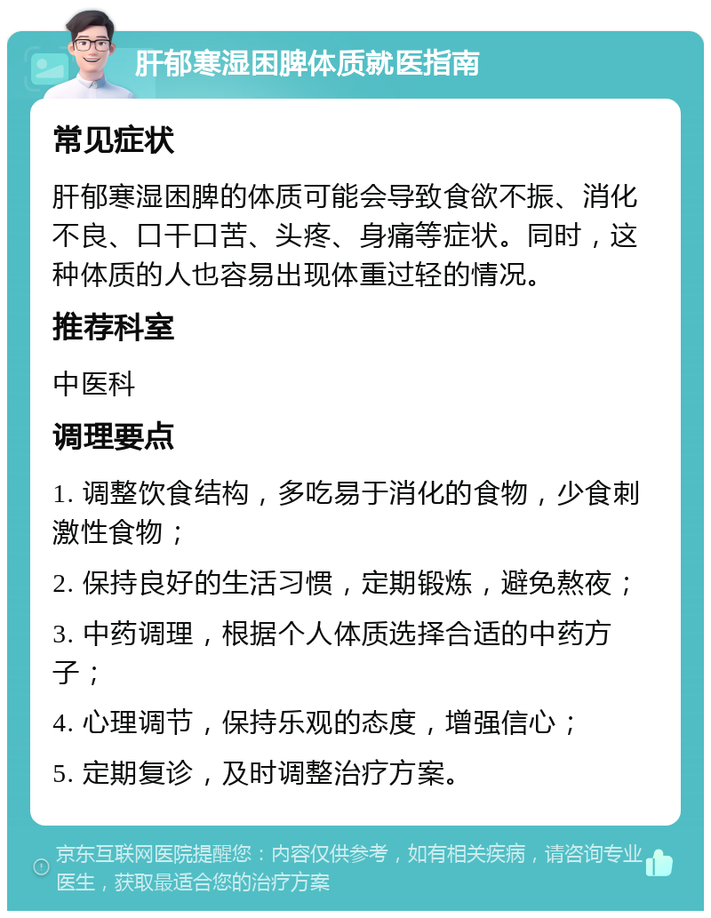 肝郁寒湿困脾体质就医指南 常见症状 肝郁寒湿困脾的体质可能会导致食欲不振、消化不良、口干口苦、头疼、身痛等症状。同时，这种体质的人也容易出现体重过轻的情况。 推荐科室 中医科 调理要点 1. 调整饮食结构，多吃易于消化的食物，少食刺激性食物； 2. 保持良好的生活习惯，定期锻炼，避免熬夜； 3. 中药调理，根据个人体质选择合适的中药方子； 4. 心理调节，保持乐观的态度，增强信心； 5. 定期复诊，及时调整治疗方案。