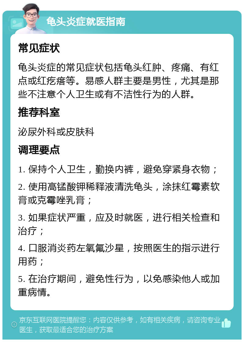 龟头炎症就医指南 常见症状 龟头炎症的常见症状包括龟头红肿、疼痛、有红点或红疙瘩等。易感人群主要是男性，尤其是那些不注意个人卫生或有不洁性行为的人群。 推荐科室 泌尿外科或皮肤科 调理要点 1. 保持个人卫生，勤换内裤，避免穿紧身衣物； 2. 使用高锰酸钾稀释液清洗龟头，涂抹红霉素软膏或克霉唑乳膏； 3. 如果症状严重，应及时就医，进行相关检查和治疗； 4. 口服消炎药左氧氟沙星，按照医生的指示进行用药； 5. 在治疗期间，避免性行为，以免感染他人或加重病情。