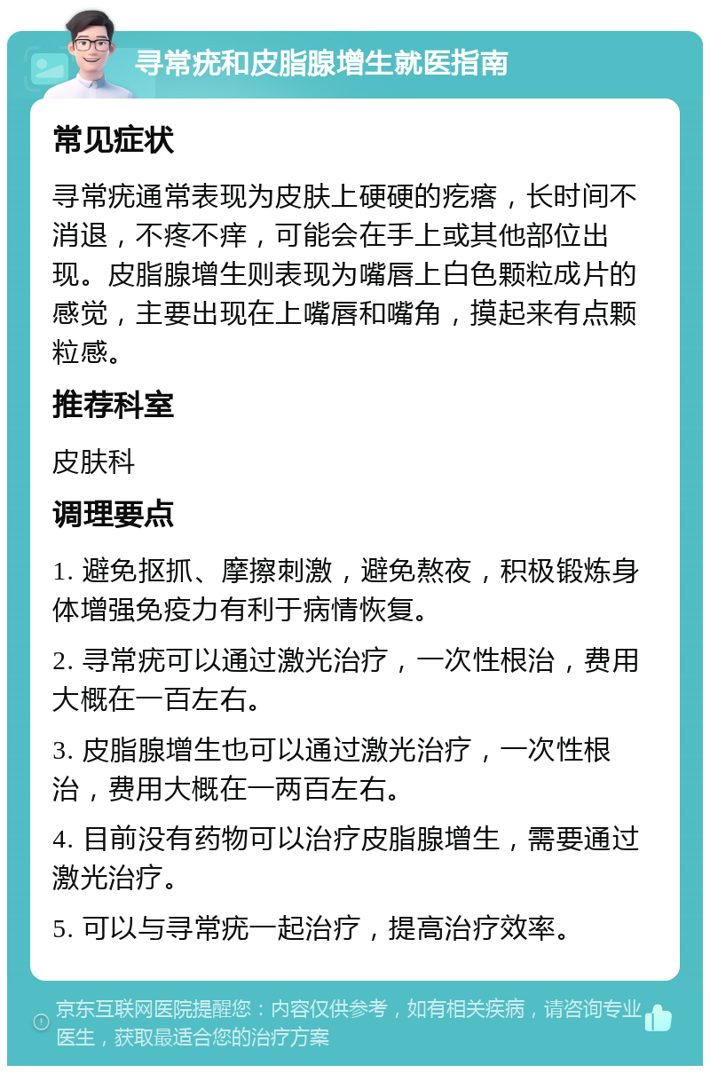 寻常疣和皮脂腺增生就医指南 常见症状 寻常疣通常表现为皮肤上硬硬的疙瘩，长时间不消退，不疼不痒，可能会在手上或其他部位出现。皮脂腺增生则表现为嘴唇上白色颗粒成片的感觉，主要出现在上嘴唇和嘴角，摸起来有点颗粒感。 推荐科室 皮肤科 调理要点 1. 避免抠抓、摩擦刺激，避免熬夜，积极锻炼身体增强免疫力有利于病情恢复。 2. 寻常疣可以通过激光治疗，一次性根治，费用大概在一百左右。 3. 皮脂腺增生也可以通过激光治疗，一次性根治，费用大概在一两百左右。 4. 目前没有药物可以治疗皮脂腺增生，需要通过激光治疗。 5. 可以与寻常疣一起治疗，提高治疗效率。