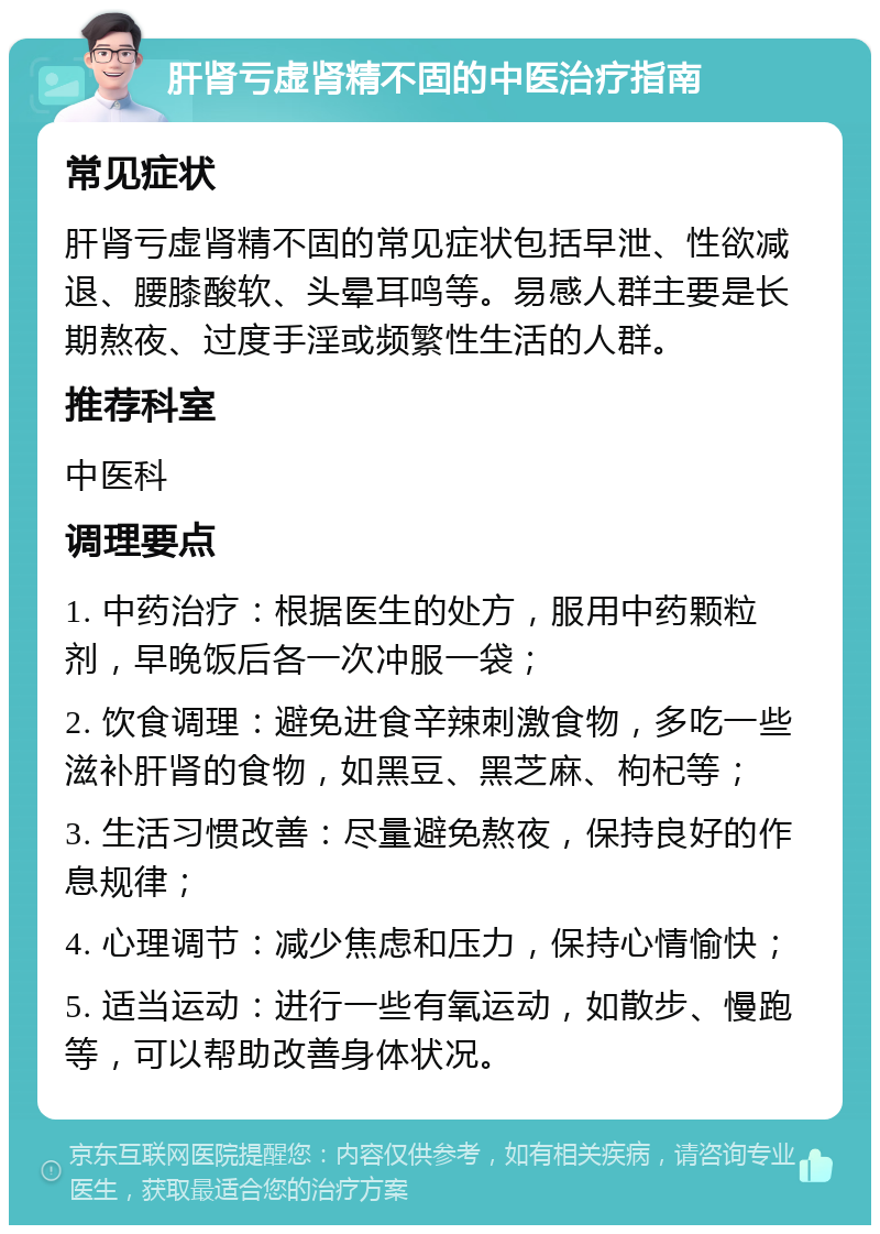 肝肾亏虚肾精不固的中医治疗指南 常见症状 肝肾亏虚肾精不固的常见症状包括早泄、性欲减退、腰膝酸软、头晕耳鸣等。易感人群主要是长期熬夜、过度手淫或频繁性生活的人群。 推荐科室 中医科 调理要点 1. 中药治疗：根据医生的处方，服用中药颗粒剂，早晚饭后各一次冲服一袋； 2. 饮食调理：避免进食辛辣刺激食物，多吃一些滋补肝肾的食物，如黑豆、黑芝麻、枸杞等； 3. 生活习惯改善：尽量避免熬夜，保持良好的作息规律； 4. 心理调节：减少焦虑和压力，保持心情愉快； 5. 适当运动：进行一些有氧运动，如散步、慢跑等，可以帮助改善身体状况。