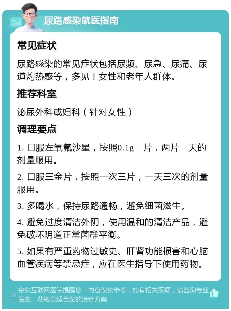 尿路感染就医指南 常见症状 尿路感染的常见症状包括尿频、尿急、尿痛、尿道灼热感等，多见于女性和老年人群体。 推荐科室 泌尿外科或妇科（针对女性） 调理要点 1. 口服左氧氟沙星，按照0.1g一片，两片一天的剂量服用。 2. 口服三金片，按照一次三片，一天三次的剂量服用。 3. 多喝水，保持尿路通畅，避免细菌滋生。 4. 避免过度清洁外阴，使用温和的清洁产品，避免破坏阴道正常菌群平衡。 5. 如果有严重药物过敏史、肝肾功能损害和心脑血管疾病等禁忌症，应在医生指导下使用药物。