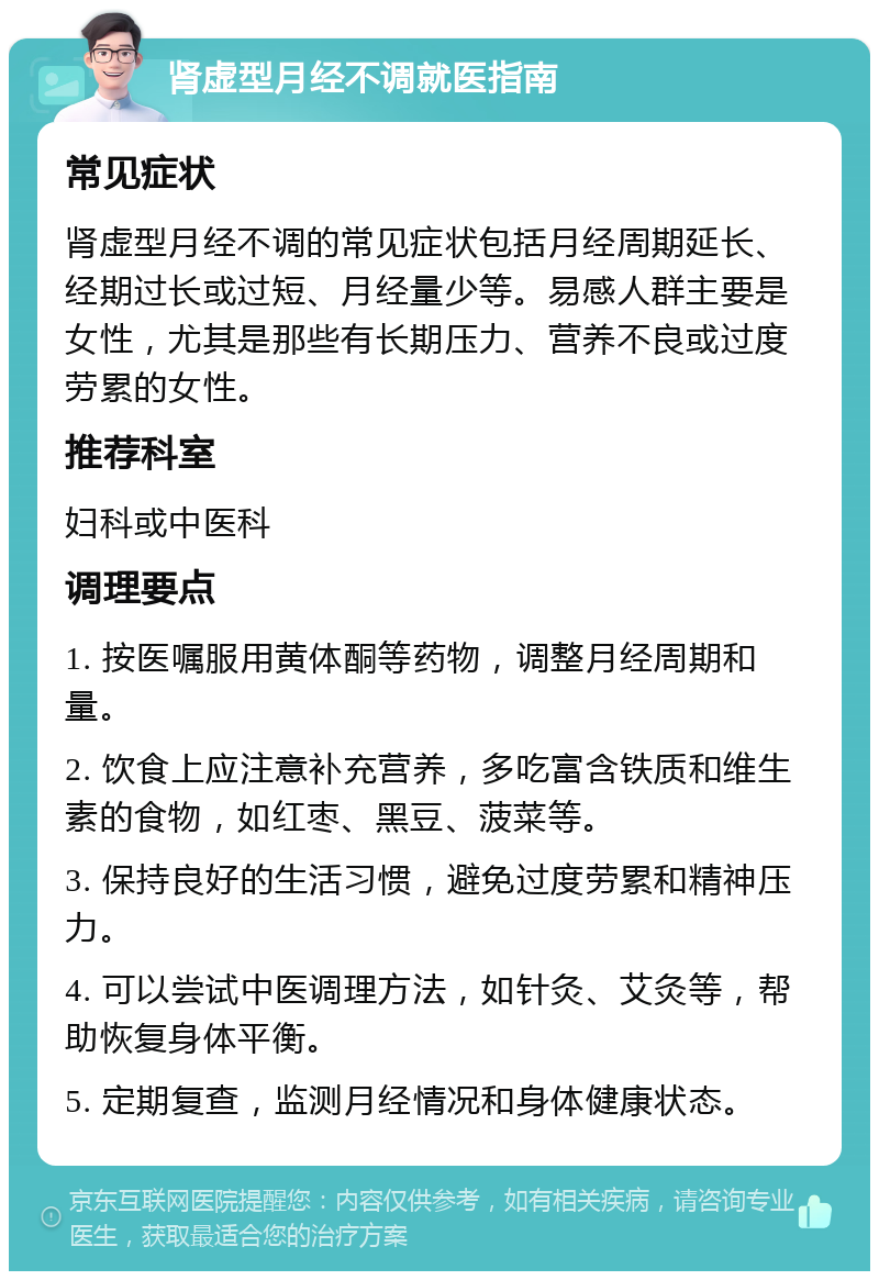 肾虚型月经不调就医指南 常见症状 肾虚型月经不调的常见症状包括月经周期延长、经期过长或过短、月经量少等。易感人群主要是女性，尤其是那些有长期压力、营养不良或过度劳累的女性。 推荐科室 妇科或中医科 调理要点 1. 按医嘱服用黄体酮等药物，调整月经周期和量。 2. 饮食上应注意补充营养，多吃富含铁质和维生素的食物，如红枣、黑豆、菠菜等。 3. 保持良好的生活习惯，避免过度劳累和精神压力。 4. 可以尝试中医调理方法，如针灸、艾灸等，帮助恢复身体平衡。 5. 定期复查，监测月经情况和身体健康状态。