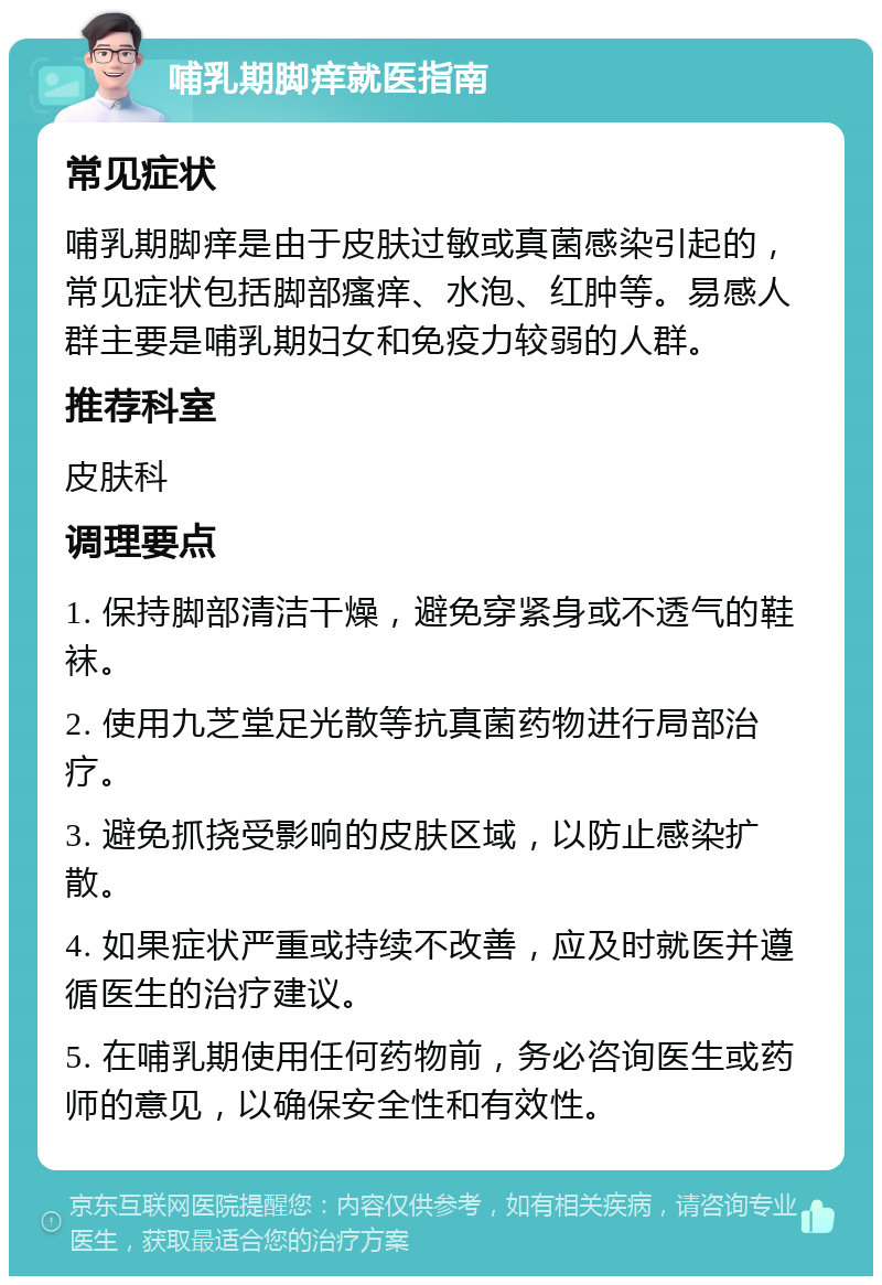 哺乳期脚痒就医指南 常见症状 哺乳期脚痒是由于皮肤过敏或真菌感染引起的，常见症状包括脚部瘙痒、水泡、红肿等。易感人群主要是哺乳期妇女和免疫力较弱的人群。 推荐科室 皮肤科 调理要点 1. 保持脚部清洁干燥，避免穿紧身或不透气的鞋袜。 2. 使用九芝堂足光散等抗真菌药物进行局部治疗。 3. 避免抓挠受影响的皮肤区域，以防止感染扩散。 4. 如果症状严重或持续不改善，应及时就医并遵循医生的治疗建议。 5. 在哺乳期使用任何药物前，务必咨询医生或药师的意见，以确保安全性和有效性。