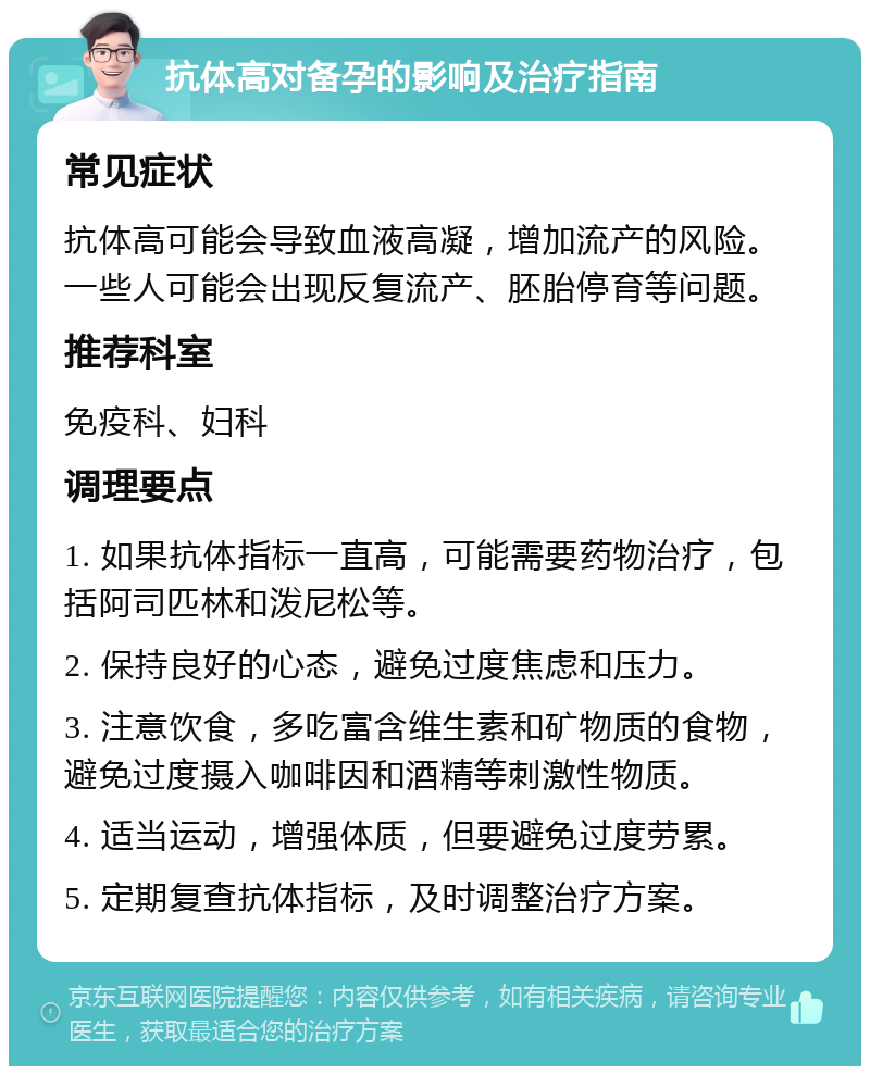 抗体高对备孕的影响及治疗指南 常见症状 抗体高可能会导致血液高凝，增加流产的风险。一些人可能会出现反复流产、胚胎停育等问题。 推荐科室 免疫科、妇科 调理要点 1. 如果抗体指标一直高，可能需要药物治疗，包括阿司匹林和泼尼松等。 2. 保持良好的心态，避免过度焦虑和压力。 3. 注意饮食，多吃富含维生素和矿物质的食物，避免过度摄入咖啡因和酒精等刺激性物质。 4. 适当运动，增强体质，但要避免过度劳累。 5. 定期复查抗体指标，及时调整治疗方案。