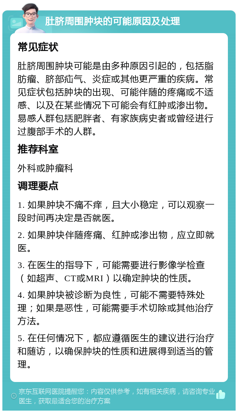 肚脐周围肿块的可能原因及处理 常见症状 肚脐周围肿块可能是由多种原因引起的，包括脂肪瘤、脐部疝气、炎症或其他更严重的疾病。常见症状包括肿块的出现、可能伴随的疼痛或不适感、以及在某些情况下可能会有红肿或渗出物。易感人群包括肥胖者、有家族病史者或曾经进行过腹部手术的人群。 推荐科室 外科或肿瘤科 调理要点 1. 如果肿块不痛不痒，且大小稳定，可以观察一段时间再决定是否就医。 2. 如果肿块伴随疼痛、红肿或渗出物，应立即就医。 3. 在医生的指导下，可能需要进行影像学检查（如超声、CT或MRI）以确定肿块的性质。 4. 如果肿块被诊断为良性，可能不需要特殊处理；如果是恶性，可能需要手术切除或其他治疗方法。 5. 在任何情况下，都应遵循医生的建议进行治疗和随访，以确保肿块的性质和进展得到适当的管理。