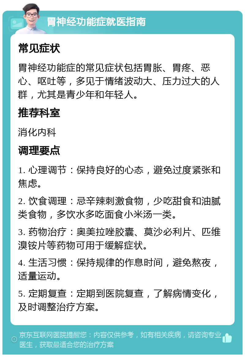 胃神经功能症就医指南 常见症状 胃神经功能症的常见症状包括胃胀、胃疼、恶心、呕吐等，多见于情绪波动大、压力过大的人群，尤其是青少年和年轻人。 推荐科室 消化内科 调理要点 1. 心理调节：保持良好的心态，避免过度紧张和焦虑。 2. 饮食调理：忌辛辣刺激食物，少吃甜食和油腻类食物，多饮水多吃面食小米汤一类。 3. 药物治疗：奥美拉唑胶囊、莫沙必利片、匹维溴铵片等药物可用于缓解症状。 4. 生活习惯：保持规律的作息时间，避免熬夜，适量运动。 5. 定期复查：定期到医院复查，了解病情变化，及时调整治疗方案。