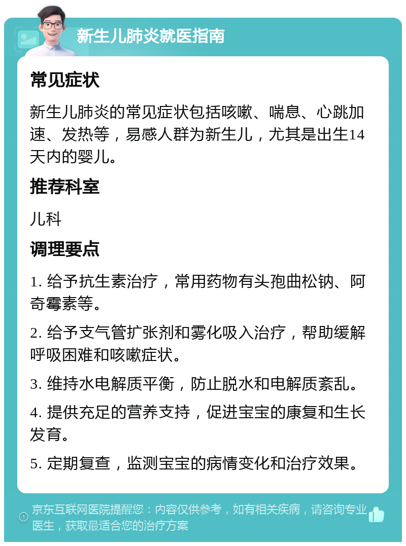 新生儿肺炎就医指南 常见症状 新生儿肺炎的常见症状包括咳嗽、喘息、心跳加速、发热等，易感人群为新生儿，尤其是出生14天内的婴儿。 推荐科室 儿科 调理要点 1. 给予抗生素治疗，常用药物有头孢曲松钠、阿奇霉素等。 2. 给予支气管扩张剂和雾化吸入治疗，帮助缓解呼吸困难和咳嗽症状。 3. 维持水电解质平衡，防止脱水和电解质紊乱。 4. 提供充足的营养支持，促进宝宝的康复和生长发育。 5. 定期复查，监测宝宝的病情变化和治疗效果。