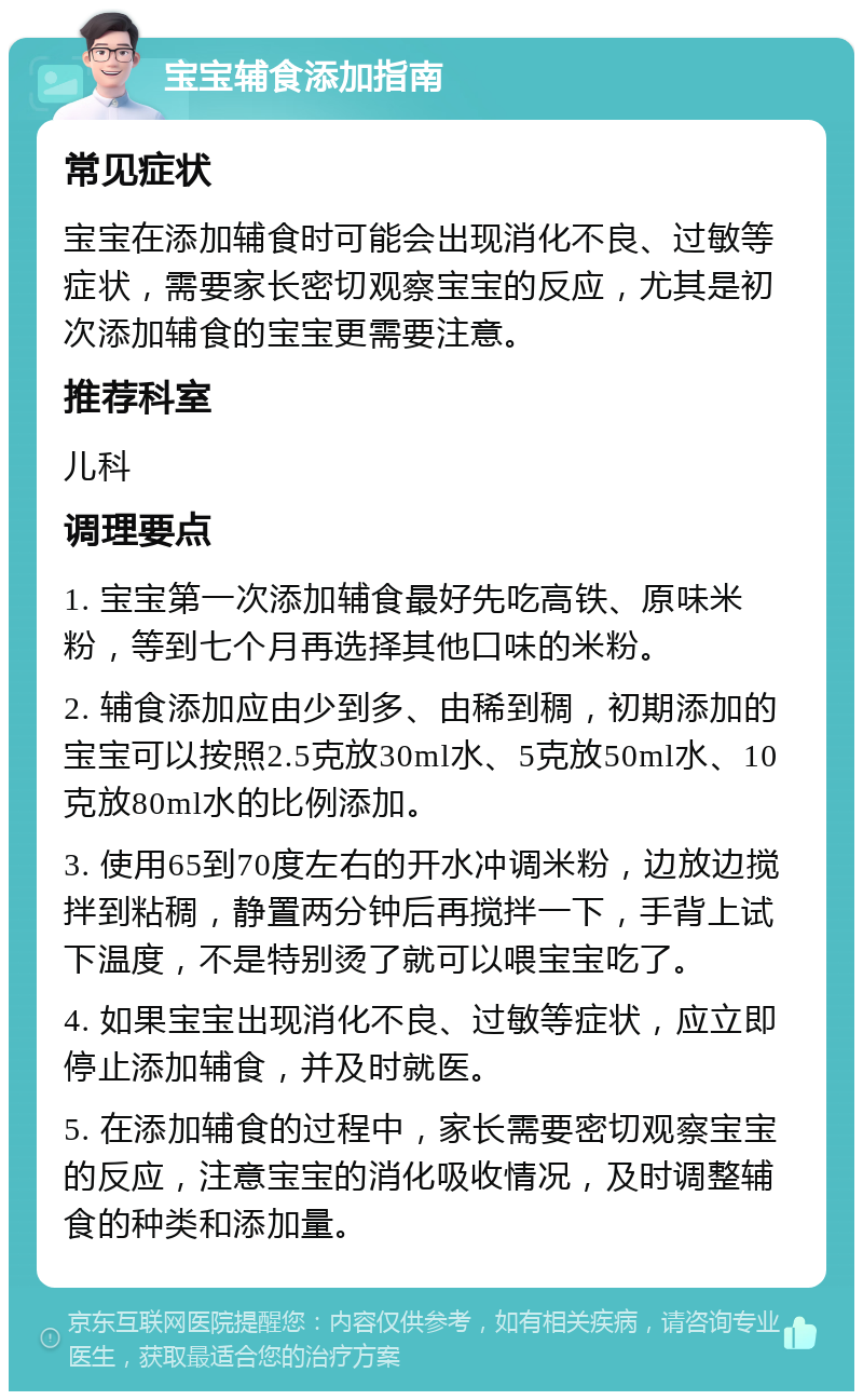 宝宝辅食添加指南 常见症状 宝宝在添加辅食时可能会出现消化不良、过敏等症状，需要家长密切观察宝宝的反应，尤其是初次添加辅食的宝宝更需要注意。 推荐科室 儿科 调理要点 1. 宝宝第一次添加辅食最好先吃高铁、原味米粉，等到七个月再选择其他口味的米粉。 2. 辅食添加应由少到多、由稀到稠，初期添加的宝宝可以按照2.5克放30ml水、5克放50ml水、10克放80ml水的比例添加。 3. 使用65到70度左右的开水冲调米粉，边放边搅拌到粘稠，静置两分钟后再搅拌一下，手背上试下温度，不是特别烫了就可以喂宝宝吃了。 4. 如果宝宝出现消化不良、过敏等症状，应立即停止添加辅食，并及时就医。 5. 在添加辅食的过程中，家长需要密切观察宝宝的反应，注意宝宝的消化吸收情况，及时调整辅食的种类和添加量。