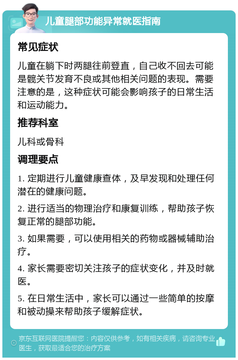 儿童腿部功能异常就医指南 常见症状 儿童在躺下时两腿往前登直，自己收不回去可能是髋关节发育不良或其他相关问题的表现。需要注意的是，这种症状可能会影响孩子的日常生活和运动能力。 推荐科室 儿科或骨科 调理要点 1. 定期进行儿童健康查体，及早发现和处理任何潜在的健康问题。 2. 进行适当的物理治疗和康复训练，帮助孩子恢复正常的腿部功能。 3. 如果需要，可以使用相关的药物或器械辅助治疗。 4. 家长需要密切关注孩子的症状变化，并及时就医。 5. 在日常生活中，家长可以通过一些简单的按摩和被动操来帮助孩子缓解症状。