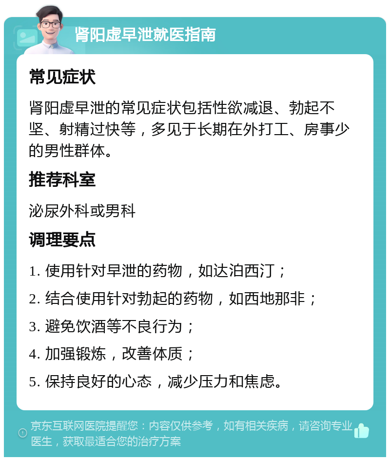 肾阳虚早泄就医指南 常见症状 肾阳虚早泄的常见症状包括性欲减退、勃起不坚、射精过快等，多见于长期在外打工、房事少的男性群体。 推荐科室 泌尿外科或男科 调理要点 1. 使用针对早泄的药物，如达泊西汀； 2. 结合使用针对勃起的药物，如西地那非； 3. 避免饮酒等不良行为； 4. 加强锻炼，改善体质； 5. 保持良好的心态，减少压力和焦虑。