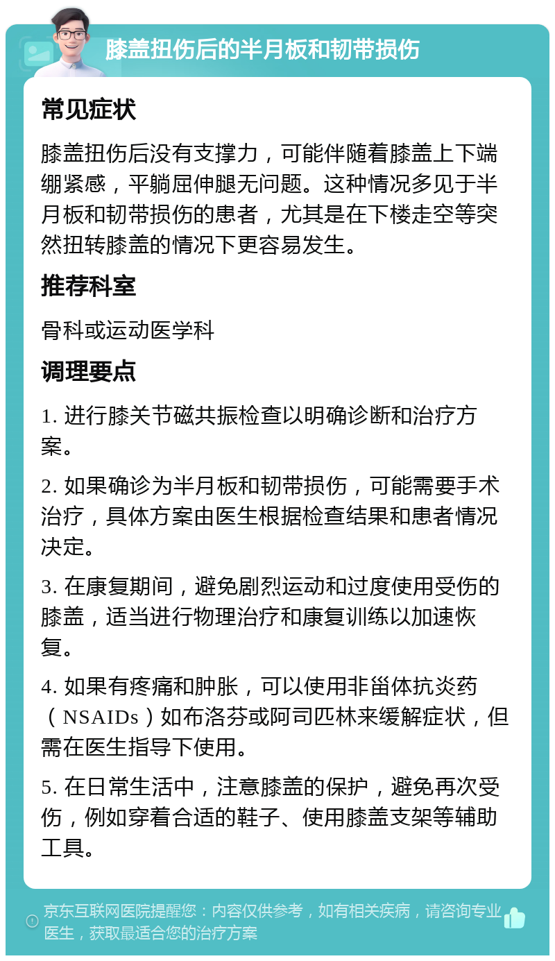 膝盖扭伤后的半月板和韧带损伤 常见症状 膝盖扭伤后没有支撑力，可能伴随着膝盖上下端绷紧感，平躺屈伸腿无问题。这种情况多见于半月板和韧带损伤的患者，尤其是在下楼走空等突然扭转膝盖的情况下更容易发生。 推荐科室 骨科或运动医学科 调理要点 1. 进行膝关节磁共振检查以明确诊断和治疗方案。 2. 如果确诊为半月板和韧带损伤，可能需要手术治疗，具体方案由医生根据检查结果和患者情况决定。 3. 在康复期间，避免剧烈运动和过度使用受伤的膝盖，适当进行物理治疗和康复训练以加速恢复。 4. 如果有疼痛和肿胀，可以使用非甾体抗炎药（NSAIDs）如布洛芬或阿司匹林来缓解症状，但需在医生指导下使用。 5. 在日常生活中，注意膝盖的保护，避免再次受伤，例如穿着合适的鞋子、使用膝盖支架等辅助工具。