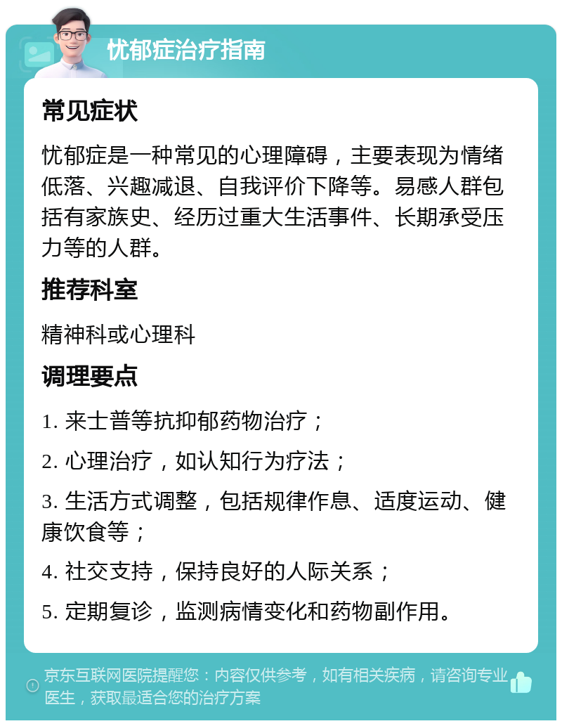 忧郁症治疗指南 常见症状 忧郁症是一种常见的心理障碍，主要表现为情绪低落、兴趣减退、自我评价下降等。易感人群包括有家族史、经历过重大生活事件、长期承受压力等的人群。 推荐科室 精神科或心理科 调理要点 1. 来士普等抗抑郁药物治疗； 2. 心理治疗，如认知行为疗法； 3. 生活方式调整，包括规律作息、适度运动、健康饮食等； 4. 社交支持，保持良好的人际关系； 5. 定期复诊，监测病情变化和药物副作用。