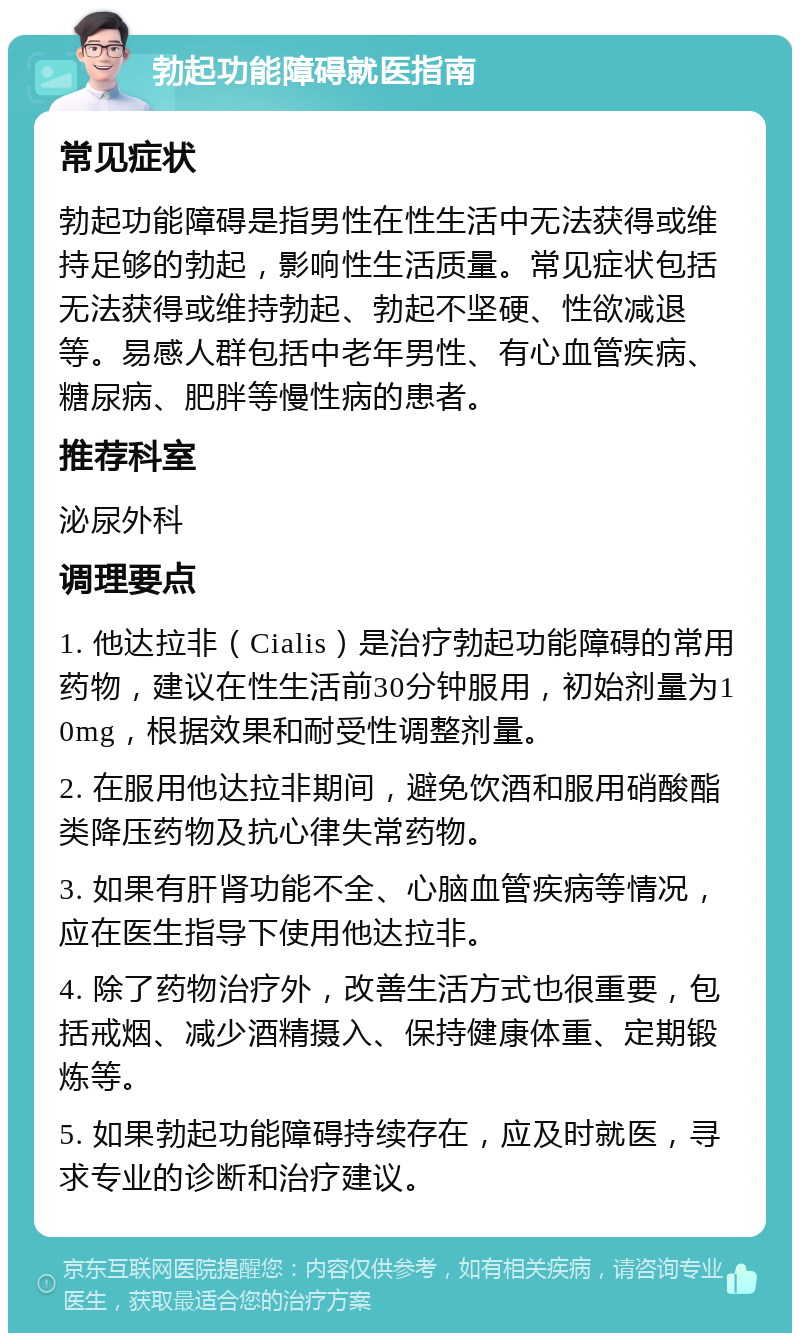 勃起功能障碍就医指南 常见症状 勃起功能障碍是指男性在性生活中无法获得或维持足够的勃起，影响性生活质量。常见症状包括无法获得或维持勃起、勃起不坚硬、性欲减退等。易感人群包括中老年男性、有心血管疾病、糖尿病、肥胖等慢性病的患者。 推荐科室 泌尿外科 调理要点 1. 他达拉非（Cialis）是治疗勃起功能障碍的常用药物，建议在性生活前30分钟服用，初始剂量为10mg，根据效果和耐受性调整剂量。 2. 在服用他达拉非期间，避免饮酒和服用硝酸酯类降压药物及抗心律失常药物。 3. 如果有肝肾功能不全、心脑血管疾病等情况，应在医生指导下使用他达拉非。 4. 除了药物治疗外，改善生活方式也很重要，包括戒烟、减少酒精摄入、保持健康体重、定期锻炼等。 5. 如果勃起功能障碍持续存在，应及时就医，寻求专业的诊断和治疗建议。