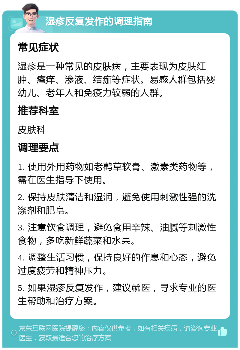 湿疹反复发作的调理指南 常见症状 湿疹是一种常见的皮肤病，主要表现为皮肤红肿、瘙痒、渗液、结痂等症状。易感人群包括婴幼儿、老年人和免疫力较弱的人群。 推荐科室 皮肤科 调理要点 1. 使用外用药物如老鹳草软膏、激素类药物等，需在医生指导下使用。 2. 保持皮肤清洁和湿润，避免使用刺激性强的洗涤剂和肥皂。 3. 注意饮食调理，避免食用辛辣、油腻等刺激性食物，多吃新鲜蔬菜和水果。 4. 调整生活习惯，保持良好的作息和心态，避免过度疲劳和精神压力。 5. 如果湿疹反复发作，建议就医，寻求专业的医生帮助和治疗方案。