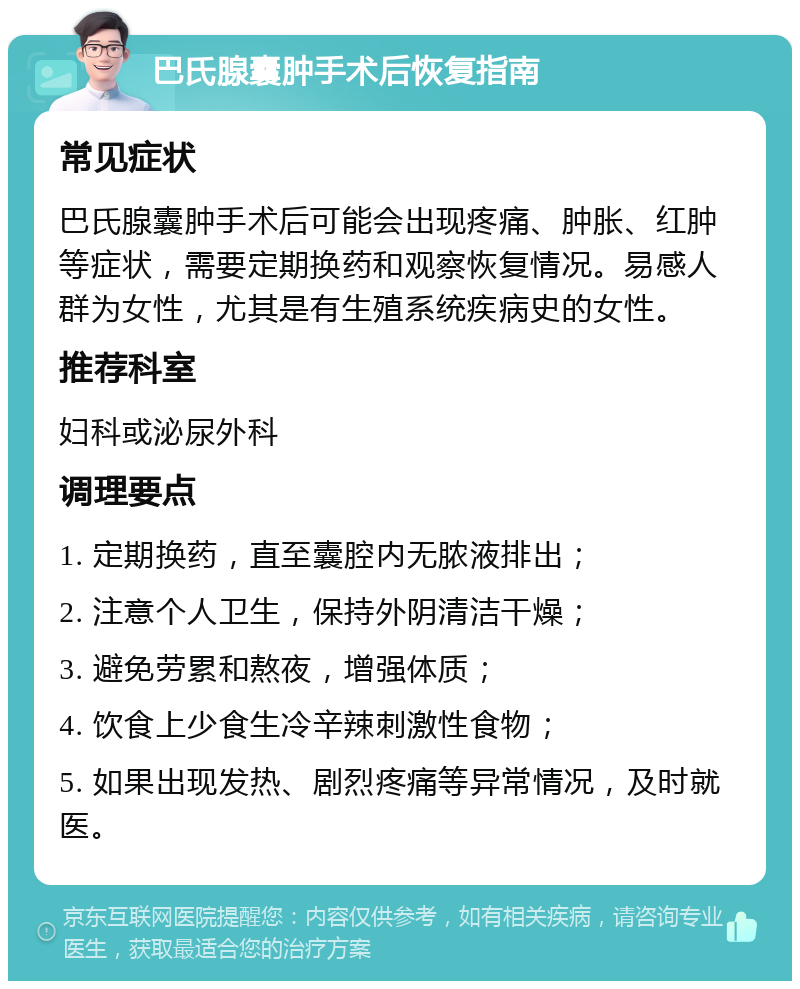 巴氏腺囊肿手术后恢复指南 常见症状 巴氏腺囊肿手术后可能会出现疼痛、肿胀、红肿等症状，需要定期换药和观察恢复情况。易感人群为女性，尤其是有生殖系统疾病史的女性。 推荐科室 妇科或泌尿外科 调理要点 1. 定期换药，直至囊腔内无脓液排出； 2. 注意个人卫生，保持外阴清洁干燥； 3. 避免劳累和熬夜，增强体质； 4. 饮食上少食生冷辛辣刺激性食物； 5. 如果出现发热、剧烈疼痛等异常情况，及时就医。