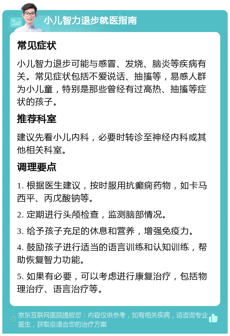 小儿智力退步就医指南 常见症状 小儿智力退步可能与感冒、发烧、脑炎等疾病有关。常见症状包括不爱说话、抽搐等，易感人群为小儿童，特别是那些曾经有过高热、抽搐等症状的孩子。 推荐科室 建议先看小儿内科，必要时转诊至神经内科或其他相关科室。 调理要点 1. 根据医生建议，按时服用抗癫痫药物，如卡马西平、丙戊酸钠等。 2. 定期进行头颅检查，监测脑部情况。 3. 给予孩子充足的休息和营养，增强免疫力。 4. 鼓励孩子进行适当的语言训练和认知训练，帮助恢复智力功能。 5. 如果有必要，可以考虑进行康复治疗，包括物理治疗、语言治疗等。